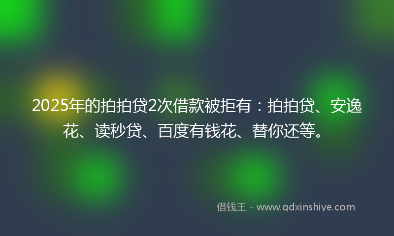 2025年的拍拍贷2次借款被拒有：拍拍贷、安逸花、读秒贷、百度有钱花、替你还等。