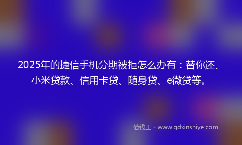 2025年的捷信手机分期被拒怎么办有：替你还、小米贷款、信用卡贷、随身贷、e微贷等。