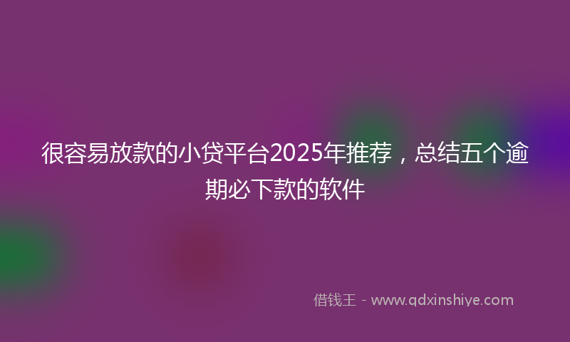 很容易放款的小贷平台2025年推荐，总结五个逾期必下款的软件