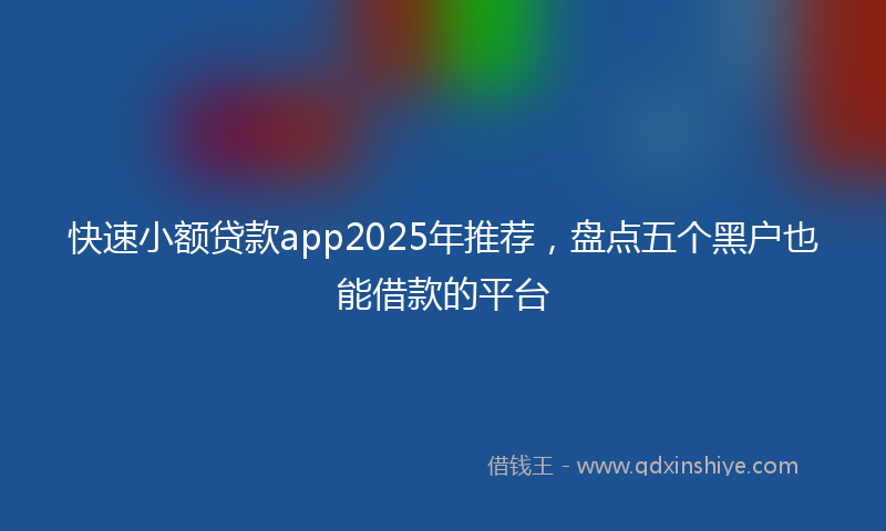 快速小额贷款app2025年推荐，盘点五个黑户也能借款的平台