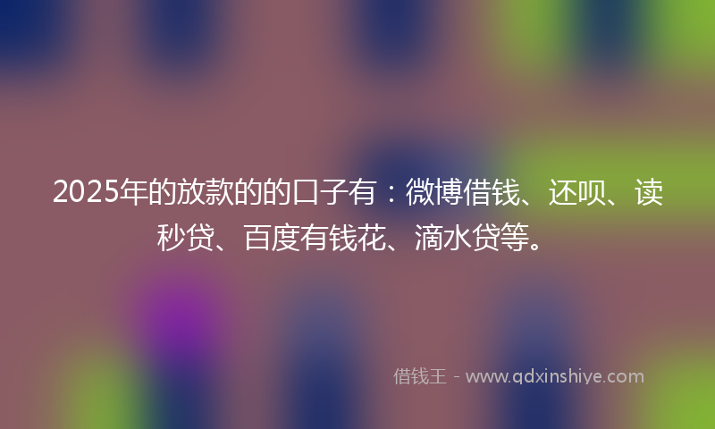 2025年的放款的的口子有：微博借钱、还呗、读秒贷、百度有钱花、滴水贷等。