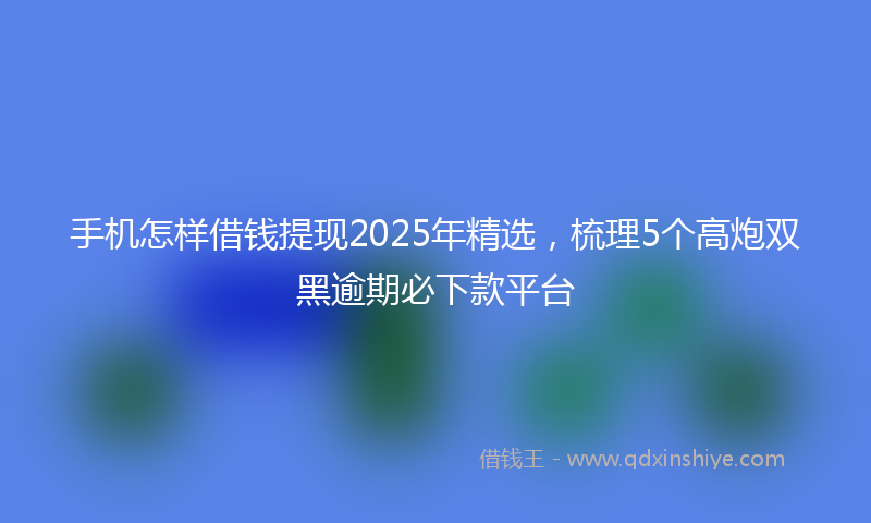 手机怎样借钱提现2025年精选，梳理5个高炮双黑逾期必下款平台