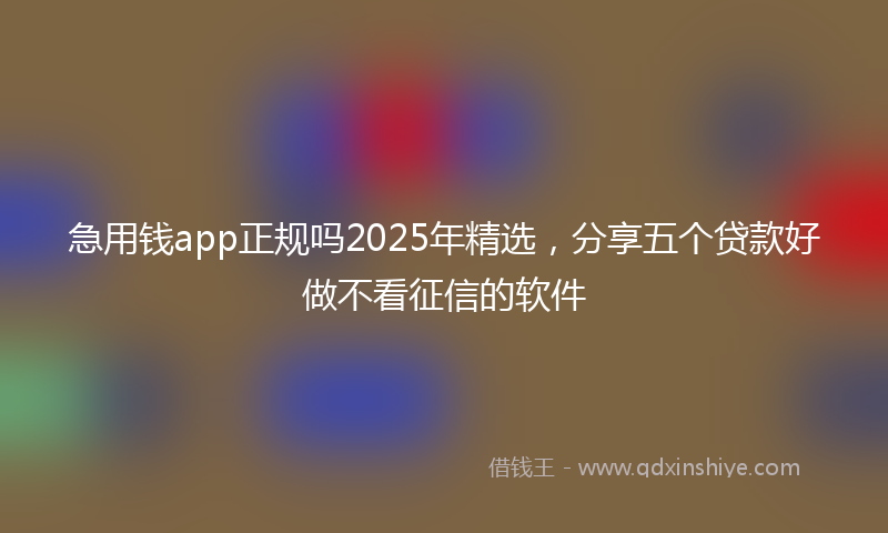 急用钱app正规吗2025年精选，分享五个贷款好做不看征信的软件