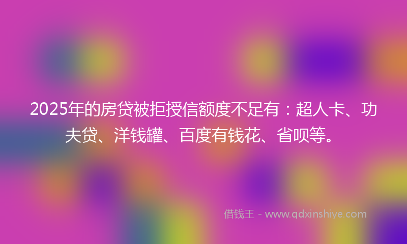 2025年的房贷被拒授信额度不足有：超人卡、功夫贷、洋钱罐、百度有钱花、省呗等。