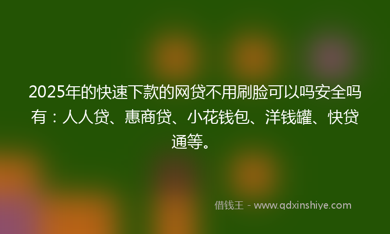 2025年的快速下款的网贷不用刷脸可以吗安全吗有：人人贷、惠商贷、小花钱包、洋钱罐、快贷通等。