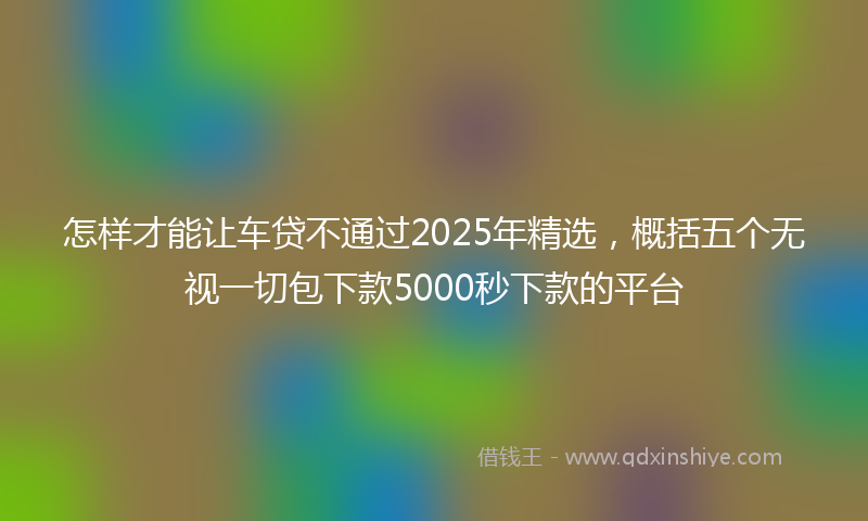 怎样才能让车贷不通过2025年精选，概括五个无视一切包下款5000秒下款的平台