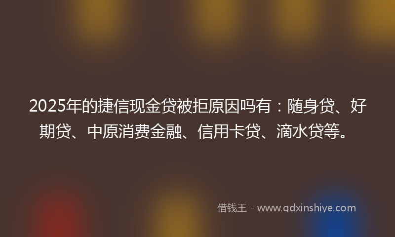2025年的捷信现金贷被拒原因吗有：随身贷、好期贷、中原消费金融、信用卡贷、滴水贷等。