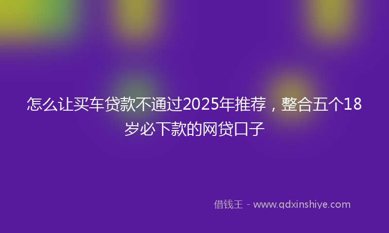 怎么让买车贷款不通过2025年推荐，整合五个18岁必下款的网贷口子