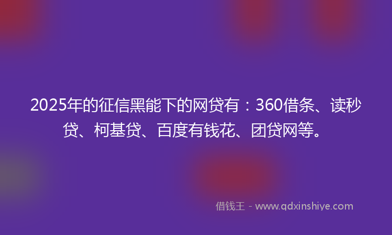2025年的征信黑能下的网贷有：360借条、读秒贷、柯基贷、百度有钱花、团贷网等。