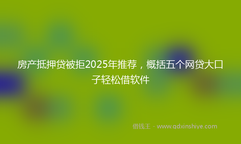 房产抵押贷被拒2025年推荐，概括五个网贷大口子轻松借软件