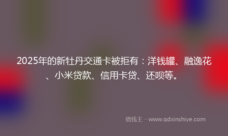 2025年的新牡丹交通卡被拒有：洋钱罐、融逸花、小米贷款、信用卡贷、还呗等。