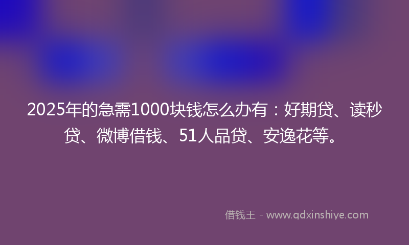 2025年的急需1000块钱怎么办有：好期贷、读秒贷、微博借钱、51人品贷、安逸花等。
