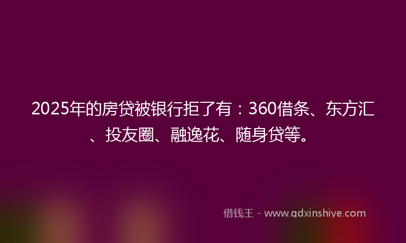 2025年的房贷被银行拒了有：360借条、东方汇、投友圈、融逸花、随身贷等。