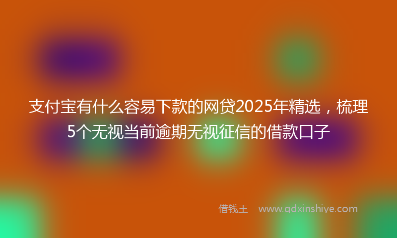 支付宝有什么容易下款的网贷2025年精选，梳理5个无视当前逾期无视征信的借款口子