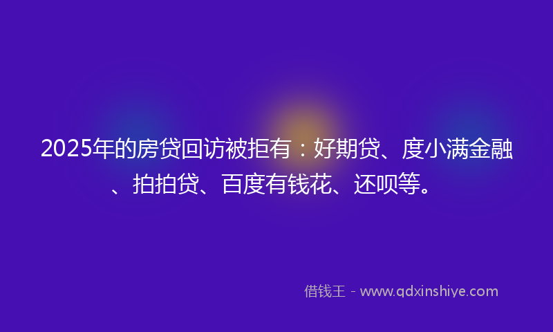 2025年的房贷回访被拒有：好期贷、度小满金融、拍拍贷、百度有钱花、还呗等。