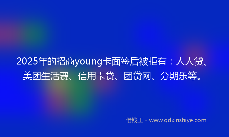 2025年的招商young卡面签后被拒有：人人贷、美团生活费、信用卡贷、团贷网、分期乐等。