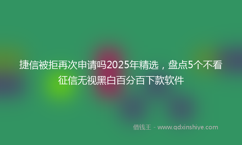 捷信被拒再次申请吗2025年精选，盘点5个不看征信无视黑白百分百下款软件