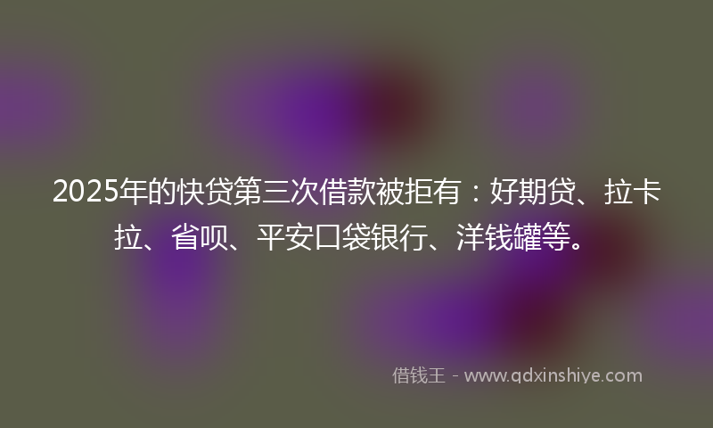 2025年的快贷第三次借款被拒有：好期贷、拉卡拉、省呗、平安口袋银行、洋钱罐等。