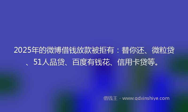 2025年的微博借钱放款被拒有：替你还、微粒贷、51人品贷、百度有钱花、信用卡贷等。