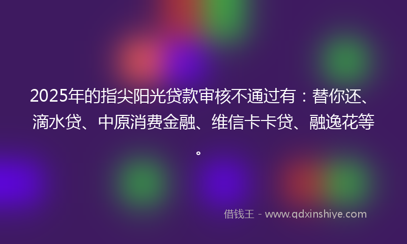 2025年的指尖阳光贷款审核不通过有：替你还、滴水贷、中原消费金融、维信卡卡贷、融逸花等。