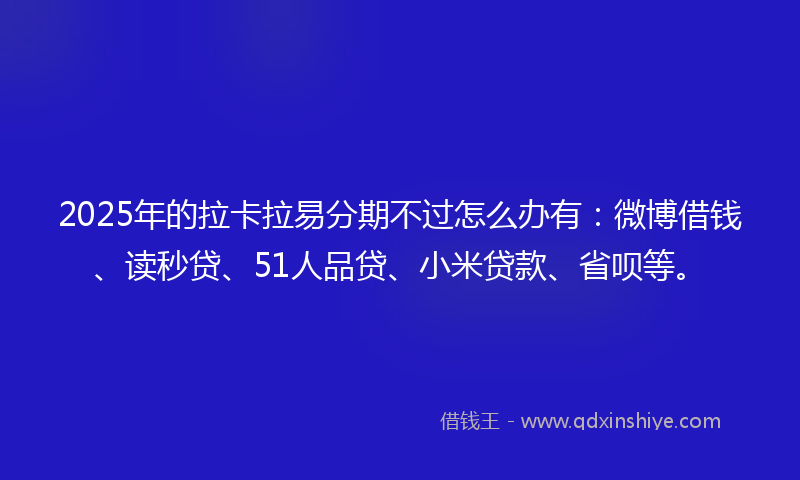 2025年的拉卡拉易分期不过怎么办有：微博借钱、读秒贷、51人品贷、小米贷款、省呗等。