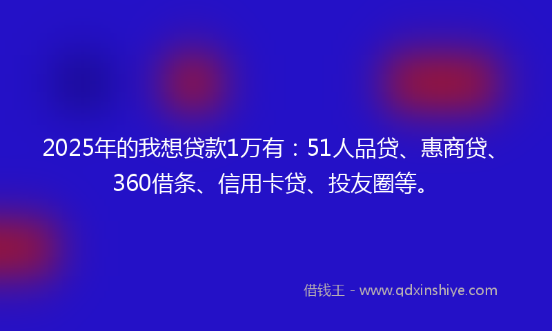 2025年的我想贷款1万有：51人品贷、惠商贷、360借条、信用卡贷、投友圈等。