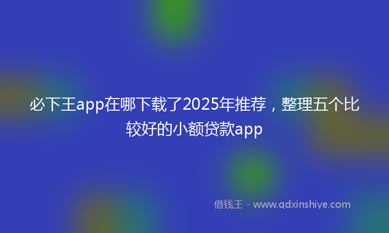 必下王app在哪下载了2025年推荐，整理五个比较好的小额贷款app