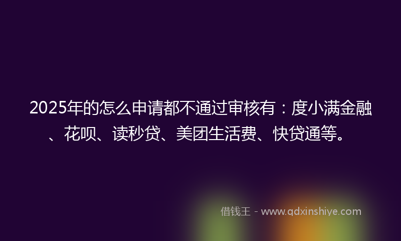 2025年的怎么申请都不通过审核有：度小满金融、花呗、读秒贷、美团生活费、快贷通等。