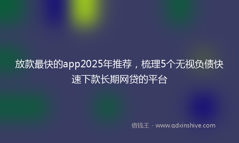 放款最快的app2025年推荐，梳理5个无视负债快速下款长期网贷的平台