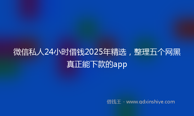 微信私人24小时借钱2025年精选，整理五个网黑真正能下款的app