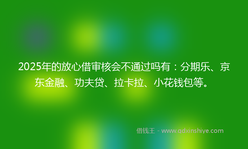 2025年的放心借审核会不通过吗有：分期乐、京东金融、功夫贷、拉卡拉、小花钱包等。