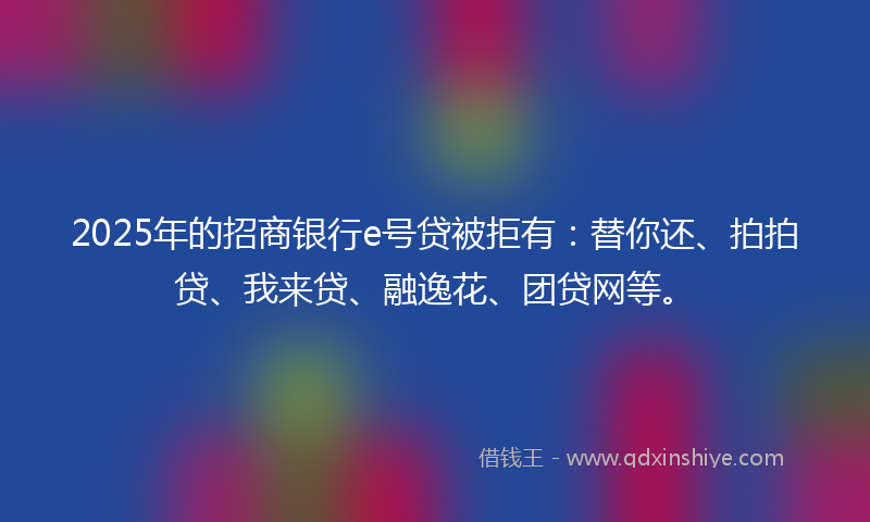 2025年的招商银行e号贷被拒有：替你还、拍拍贷、我来贷、融逸花、团贷网等。