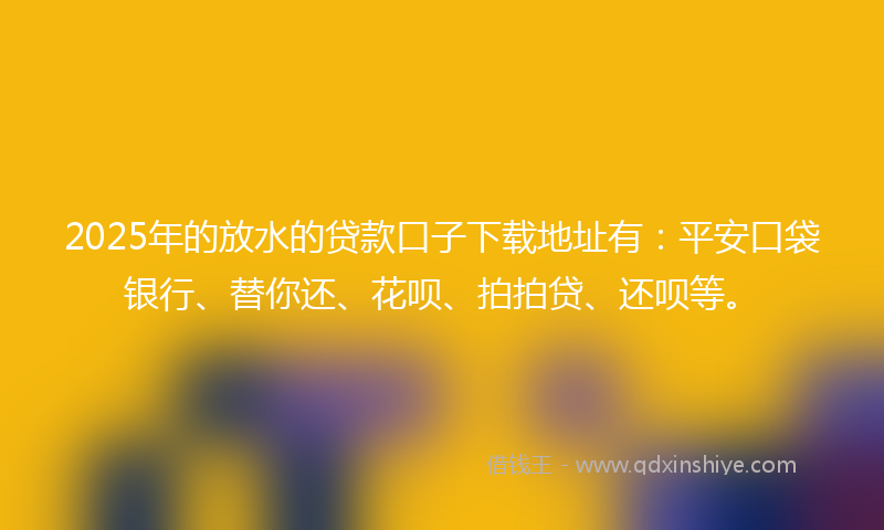 2025年的放水的贷款口子下载地址有：平安口袋银行、替你还、花呗、拍拍贷、还呗等。