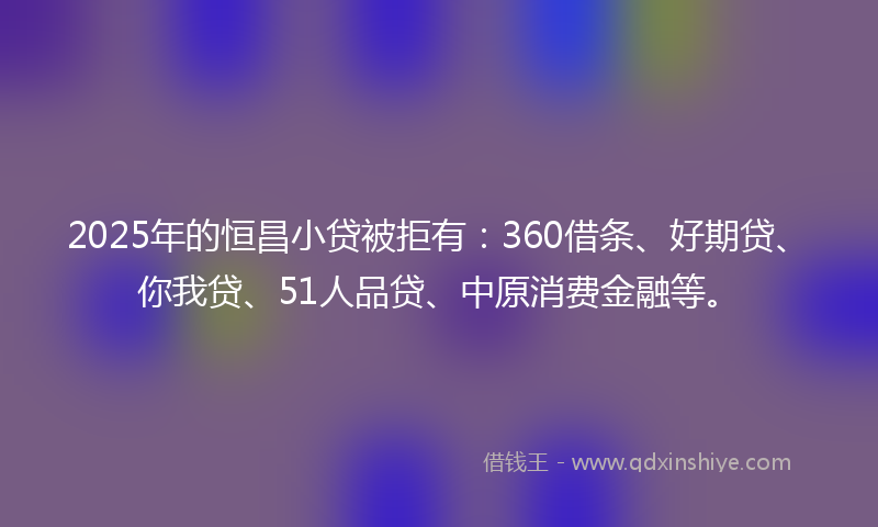 2025年的恒昌小贷被拒有：360借条、好期贷、你我贷、51人品贷、中原消费金融等。
