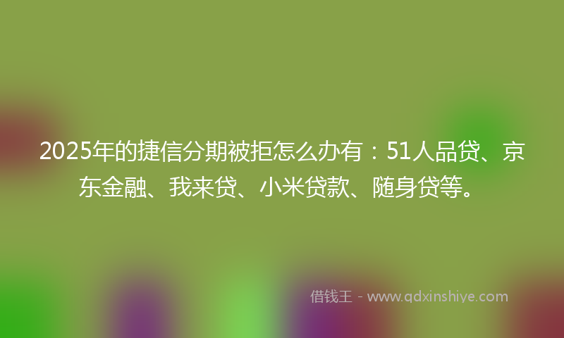 2025年的捷信分期被拒怎么办有：51人品贷、京东金融、我来贷、小米贷款、随身贷等。