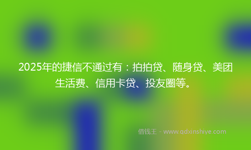 2025年的捷信不通过有：拍拍贷、随身贷、美团生活费、信用卡贷、投友圈等。