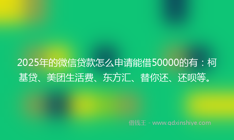 2025年的微信贷款怎么申请能借50000的有：柯基贷、美团生活费、东方汇、替你还、还呗等。
