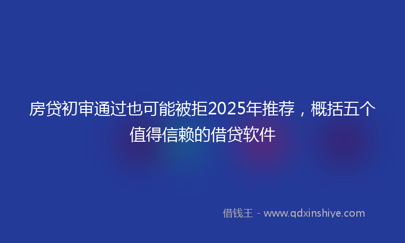 房贷初审通过也可能被拒2025年推荐，概括五个值得信赖的借贷软件