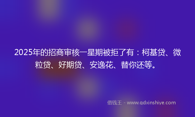 2025年的招商审核一星期被拒了有：柯基贷、微粒贷、好期贷、安逸花、替你还等。