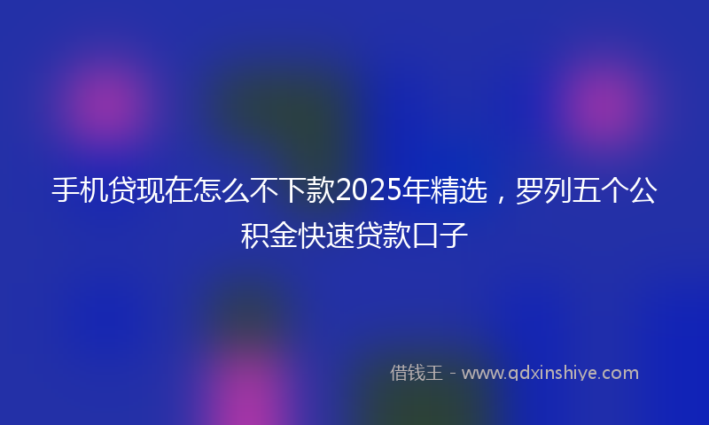 手机贷现在怎么不下款2025年精选，罗列五个公积金快速贷款口子