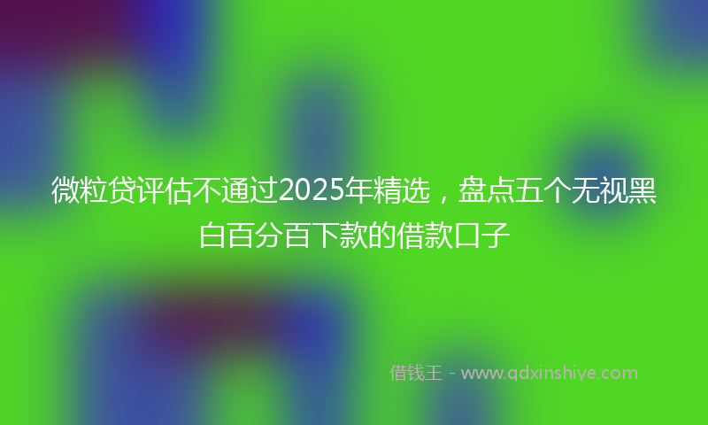 微粒贷评估不通过2025年精选，盘点五个无视黑白百分百下款的借款口子
