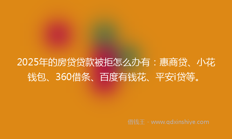 2025年的房贷贷款被拒怎么办有：惠商贷、小花钱包、360借条、百度有钱花、平安i贷等。