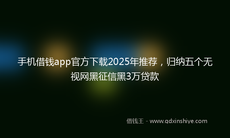 手机借钱app官方下载2025年推荐，归纳五个无视网黑征信黑3万贷款