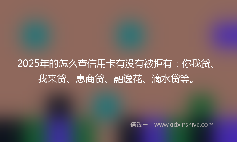 2025年的怎么查信用卡有没有被拒有：你我贷、我来贷、惠商贷、融逸花、滴水贷等。