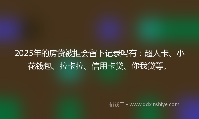 2025年的房贷被拒会留下记录吗有：超人卡、小花钱包、拉卡拉、信用卡贷、你我贷等。