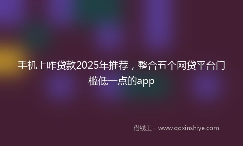 手机上咋贷款2025年推荐，整合五个网贷平台门槛低一点的app
