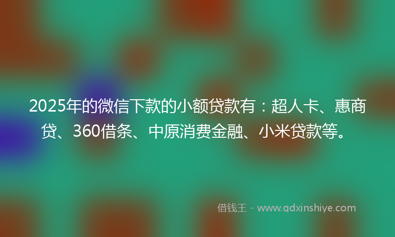 2025年的微信下款的小额贷款有：超人卡、惠商贷、360借条、中原消费金融、小米贷款等。