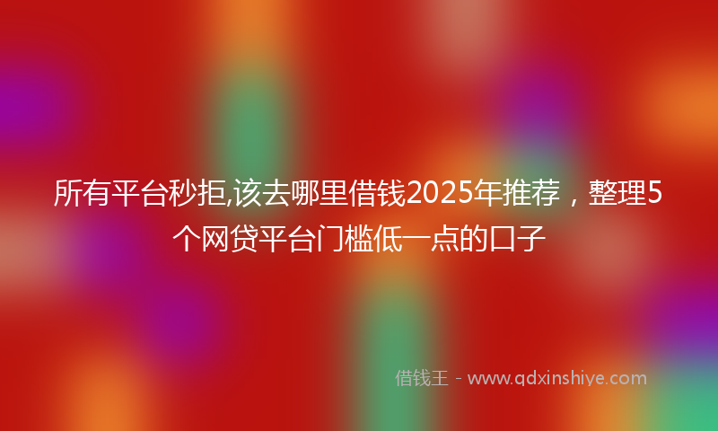 所有平台秒拒,该去哪里借钱2025年推荐，整理5个网贷平台门槛低一点的口子