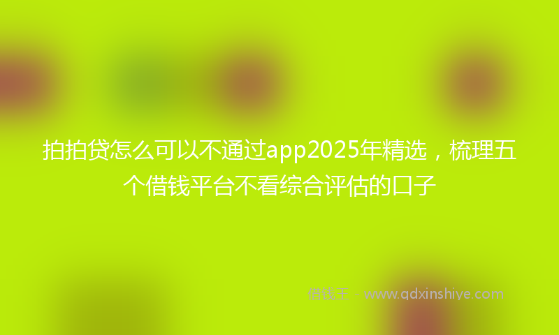 拍拍贷怎么可以不通过app2025年精选，梳理五个借钱平台不看综合评估的口子
