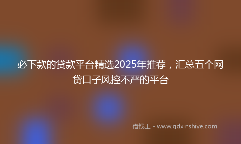 必下款的贷款平台精选2025年推荐，汇总五个网贷口子风控不严的平台